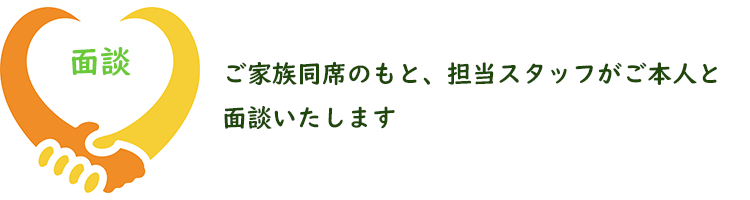 ご家族同席のもと、担当スタッフがご本人と面談いたします。
