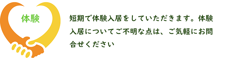 短期で体験入居をしていただきます。体験入居についてご不明な点は、ご気軽にお問合せください。